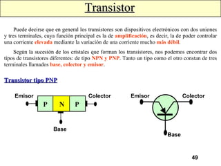 Transistor Puede decirse que en general los transistores son dispositivos electrónicos con dos uniones y tres terminales, cuya función principal es la de  amplificación , es decir, la de poder controlar una corriente  elevada  mediante la variación de una corriente mucho  más débil . Según la sucesión de los cristales que forman los transistores, nos podemos encontrar dos tipos de transistores diferentes: de tipo  NPN y PNP . Tanto un tipo como el otro constan de tres terminales llamados  base, colector y emisor . Transistor tipo PNP Emisor P P N Colector Base Emisor Colector Base 
