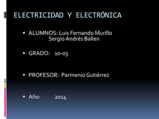 ELECTRICIDAD Y ELECTRÓNICA
 ALUMNOS: Luis Fernando Murillo
Sergio Andrés Ballen
 GRADO: 10-03
 PROFESOR: Parmenio Gutiérrez
 Año: 2014
 