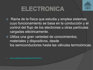  Rama de la física que estudia y emplea sistemas
cuyo funcionamiento se basa en la conducción y el
control del flujo de los electrones u otras partículas
cargadas eléctricamente.
 Utiliza una gran variedad de conocimientos,
materiales y dispositivos, desde
los semiconductores hasta las válvulas termoiónicas.
 http://es.wikipedia.org/wiki/Electr%C3%B3nica
 