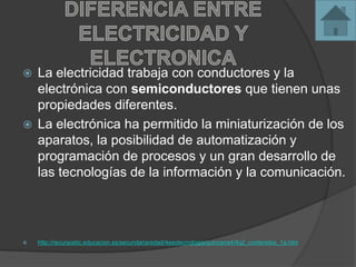  La electricidad trabaja con conductores y la
electrónica con semiconductores que tienen unas
propiedades diferentes.
 La electrónica ha permitido la miniaturización de los
aparatos, la posibilidad de automatización y
programación de procesos y un gran desarrollo de
las tecnologías de la información y la comunicación.
 http://recursostic.educacion.es/secundaria/edad/4esotecnologia/quincena4/4q2_contenidos_1a.htm
 