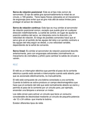 Servo de rotación posicional: Este es el tipo más común de
servomotor. El eje de salida gira aproximadamente la mitad de un
círculo, o 180 grados. Tiene topes físicos colocados en el mecanismo
de engranaje para evitar que se gire más allá de estos límites para
proteger el sensor de rotación.
Servo de rotación continua: Este tipo es muy similar al servomotor
de rotación posicional común, excepto que puede girar en cualquier
dirección indefinidamente. La señal de control, en lugar de ajustar la
posición estática del servo, se interpreta como la dirección y la
velocidad de rotación. El rango de posibles comandos hace que el
servo gire en el sentido de las agujas del reloj o en sentido contrario a
las agujas del reloj según se desee, a una velocidad variable,
dependiendo de la señal de comando.
Servo lineal: Es similar al servomotor de rotación posicional descrito
anteriormente, pero con engranajes adicionales (normalmente un
mecanismo de cremallera y piñón) para cambiar la salida de circular a
vaivén.
RELÉ
El relé es un interruptor eléctrico que permite el paso de la corriente
eléctrica cuando está cerrado e interrumpirla cuando está abierto, pero
que es accionado eléctricamente, no manualmente.
El relé está compuesto de una bobina conectada a una corriente.
Cuando la bobina se activa produce un campo electromagnético que
hace que el contacto del relé que está normalmente abierto se cierre y
permita el paso de la corriente por un circuito para, por ejemplo,
encender una lámpara o arrancar un motor.
Los relés sirven para activar un circuito que tiene un consumo
considerable de electricidad mediante un circuito de pequeña potencia
-de 12 o 24 voltios- que imanta la bobina.
Existen diferentes tipos de relés
 