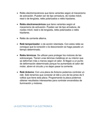  Relés electromecánicos que tiene variantes según el mecanismo
de activación. Pueden ser de tipo armadura, de núcleo móvil,
reed o de lengüeta, relés polarizados o relés tripolares.
 Relés electromecánicos que tiene variantes según el
mecanismo de activación. Pueden ser de tipo armadura, de
núcleo móvil, reed o de lengüeta, relés polarizados o relés
tripolares.
 Relés de corriente alterna.
 Relé temporizador: o de acción retardada. Con estos relés se
consigue que la conexión o la desconexión se haga pasado un
tiempo determinado.
 Relés térmicos: Se utilizan para proteger los motores de las
sobrecargas. Tienen unas láminas metálicas en su interior que
se deforman más o menos según el calor. Si llegan a un punto
de deformación determinado porque ha aumentado el calor del
motor, abren el circuito y no dejan pasar la corriente.
 Relé Arduino: Con una placa de Arduino podemos controlar un
relé. Solo tenemos que conectar al relé a uno de los pines de 5
voltios que tiene esta placa. Programando la placa podemos
obtener resultados interesantes para controlar encendidos de
iluminación y motores.
LA ELECTRICIDAD Y LA ELECTRONICA
 