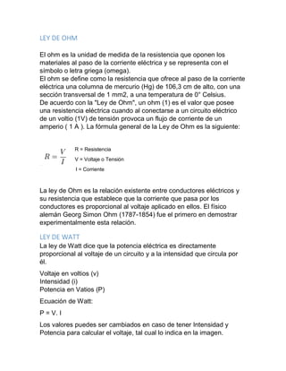 LEY DE OHM
El ohm es la unidad de medida de la resistencia que oponen los
materiales al paso de la corriente eléctrica y se representa con el
símbolo o letra griega (omega).
El ohm se define como la resistencia que ofrece al paso de la corriente
eléctrica una columna de mercurio (Hg) de 106,3 cm de alto, con una
sección transversal de 1 mm2, a una temperatura de 0° Celsius.
De acuerdo con la "Ley de Ohm", un ohm (1) es el valor que posee
una resistencia eléctrica cuando al conectarse a un circuito eléctrico
de un voltio (1V) de tensión provoca un flujo de corriente de un
amperio ( 1 A ). La fórmula general de la Ley de Ohm es la siguiente:
R = Resistencia
V = Voltaje o Tensión
I = Corriente
La ley de Ohm es la relación existente entre conductores eléctricos y
su resistencia que establece que la corriente que pasa por los
conductores es proporcional al voltaje aplicado en ellos. El físico
alemán Georg Simon Ohm (1787-1854) fue el primero en demostrar
experimentalmente esta relación.
LEY DE WATT
La ley de Watt dice que la potencia eléctrica es directamente
proporcional al voltaje de un circuito y a la intensidad que circula por
él.
Voltaje en voltios (v)
Intensidad (i)
Potencia en Vatios (P)
Ecuación de Watt:
P = V. I
Los valores puedes ser cambiados en caso de tener Intensidad y
Potencia para calcular el voltaje, tal cual lo indica en la imagen.
 