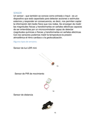 SENSOR
Un sensor - que también se conoce como entrada o Input - es un
dispositivo que está capacitado para detectar acciones o estímulos
externos y responder en consecuencia, es decir, nos permiten captar
la información del medio físico que nos rodea. Se encargan de medir
las magnitudes físicas y transformarlas en señales eléctricas capaces
de ser entendidas por un microcontrolador capaz de detectar
magnitudes químicas o físicas y transformarlas en señales eléctricas
Con los sensores podemos medir la temperatura la presión
atmosférica el ritmo cardiaco o la geolocalización.
Algunos tipos de sensores:
Sensor de luz LDR mini
13
Sensor de PIR de movimiento
14
Sensor de distancia
15
 