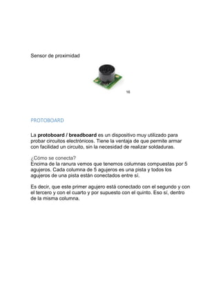 Sensor de proximidad
16
PROTOBOARD
La protoboard / breadboard es un dispositivo muy utilizado para
probar circuitos electrónicos. Tiene la ventaja de que permite armar
con facilidad un circuito, sin la necesidad de realizar soldaduras.
¿Cómo se conecta?
Encima de la ranura vemos que tenemos columnas compuestas por 5
agujeros. Cada columna de 5 agujeros es una pista y todos los
agujeros de una pista están conectados entre sí.
Es decir, que este primer agujero está conectado con el segundo y con
el tercero y con el cuarto y por supuesto con el quinto. Eso sí, dentro
de la misma columna.
 