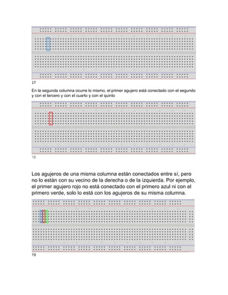 17
En la segunda columna ocurre lo mismo, el primer agujero está conectado con el segundo
y con el tercero y con el cuarto y con el quinto
18
Los agujeros de una misma columna están conectados entre sí, pero
no lo están con su vecino de la derecha o de la izquierda. Por ejemplo,
el primer agujero rojo no está conectado con el primero azul ni con el
primero verde, solo lo está con los agujeros de su misma columna.
19
 