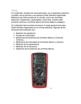 TESTER
Un multímetro, también de nominado tester, es un dispositivo eléctrico
y portátil, que le permite a una persona medir distintas magnitudes
eléctricas que forman parte de un circuito, como ser corrientes,
potencias, resistencias, capacidades, entre otras. Puede medir
corriente continua o corriente alterna de forma digital o analógica.
Un multímetro tiene muchas funciones. A modo general sirve para
medir distintas magnitudes en un circuito eléctrico. Algunas de las
funciones del multímetro son:
 Medición de resistencia.
 Prueba de continuidad.
 Mediciones de tensiones de Corriente Alterna y Corriente
Continua.
 Mediciones de intensidad de corrientes alterna y continua.
 Medición de la capacitancia.
 Medición de la frecuencia.
 Detección de la presencia de corriente alterna.
22
 