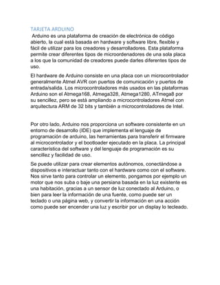TARJETA ARDUINO
Arduino es una plataforma de creación de electrónica de código
abierto, la cual está basada en hardware y software libre, flexible y
fácil de utilizar para los creadores y desarrolladores. Esta plataforma
permite crear diferentes tipos de microordenadores de una sola placa
a los que la comunidad de creadores puede darles diferentes tipos de
uso.
El hardware de Arduino consiste en una placa con un microcontrolador
generalmente Atmel AVR con puertos de comunicación y puertos de
entrada/salida. Los microcontroladores más usados en las plataformas
Arduino son el Atmega168, Atmega328, Atmega1280, ATmega8 por
su sencillez, pero se está ampliando a microcontroladores Atmel con
arquitectura ARM de 32 bits y también a microcontroladores de Intel.
Por otro lado, Arduino nos proporciona un software consistente en un
entorno de desarrollo (IDE) que implementa el lenguaje de
programación de arduino, las herramientas para transferir el firmware
al microcontrolador y el bootloader ejecutado en la placa. La principal
característica del software y del lenguaje de programación es su
sencillez y facilidad de uso.
Se puede utilizar para crear elementos autónomos, conectándose a
dispositivos e interactuar tanto con el hardware como con el software.
Nos sirve tanto para controlar un elemento, pongamos por ejemplo un
motor que nos suba o baje una persiana basada en la luz existente es
una habitación, gracias a un sensor de luz conectado al Arduino, o
bien para leer la información de una fuente, como puede ser un
teclado o una página web, y convertir la información en una acción
como puede ser encender una luz y escribir por un display lo tecleado.
 