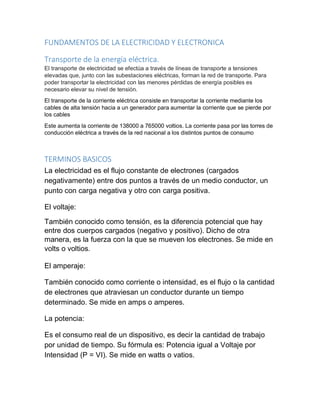 FUNDAMENTOS DE LA ELECTRICIDAD Y ELECTRONICA
Transporte de la energía eléctrica.
El transporte de electricidad se efectúa a través de líneas de transporte a tensiones
elevadas que, junto con las subestaciones eléctricas, forman la red de transporte. Para
poder transportar la electricidad con las menores pérdidas de energía posibles es
necesario elevar su nivel de tensión.
El transporte de la corriente eléctrica consiste en transportar la corriente mediante los
cables de alta tensión hacia a un generador para aumentar la corriente que se pierde por
los cables
Este aumenta la corriente de 138000 a 765000 voltios. La corriente pasa por las torres de
conducción eléctrica a través de la red nacional a los distintos puntos de consumo
TERMINOS BASICOS
La electricidad es el flujo constante de electrones (cargados
negativamente) entre dos puntos a través de un medio conductor, un
punto con carga negativa y otro con carga positiva.
El voltaje:
También conocido como tensión, es la diferencia potencial que hay
entre dos cuerpos cargados (negativo y positivo). Dicho de otra
manera, es la fuerza con la que se mueven los electrones. Se mide en
volts o voltios.
El amperaje:
También conocido como corriente o intensidad, es el flujo o la cantidad
de electrones que atraviesan un conductor durante un tiempo
determinado. Se mide en amps o amperes.
La potencia:
Es el consumo real de un dispositivo, es decir la cantidad de trabajo
por unidad de tiempo. Su fórmula es: Potencia igual a Voltaje por
Intensidad (P = VI). Se mide en watts o vatios.
 