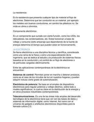La resistencia:
Es la resistencia que presenta cualquier tipo de material al flujo de
electrones. Determina que tan conductor es un material, por ejemplo
los metales son buenos conductores, en cambio los plásticos no. Se
mide en ohms o ohmnios.
Componente electrónico:
Es un componente que cumple con cierta función, como los LEDs, los
relevadores, los condensadores, etc. Estos funcionan a base de
voltaje y consume cierto amperaje que dependiendo de la fuente de
energía determina el tiempo que pueden estar en funcionamiento.
LA ELECTRONICA
Se llama electrónica a una disciplina técnica y científica, considerada
como una rama de la física y como una especialización de la
ingeniería, que se dedica al estudio y la producción de sistemas físicos
basados en la conducción y el control de un flujo de electrones o
de partículas cargadas eléctricamente.
Entre las aplicaciones contemporáneas de la electrónica se
encuentran:
Sistemas de control: Permiten poner en marcha o detener procesos,
como es el caso de los circuitos de luz en nuestros hogares y pueden
adquirir incluso cierto grado de automatización.
Electrónica de potencia: Se basa en el empleo de dispositivos
electrónicos para regular potencia y voltaje eléctrico, sobre todo a
niveles significativos, lo cual es clave en la distribución de la energía y
en otros procesos industriales contemporáneos.
Telecomunicaciones. Es una de las áreas más amplias del desarrollo
tecnológico de la electrónica tiene que ver con las bases de datos y
sistemas de información digital, como Internet. Así como con el
universo de gadgets o artefactos electrónicos disponibles para la
llamada cultura 2.0.
 