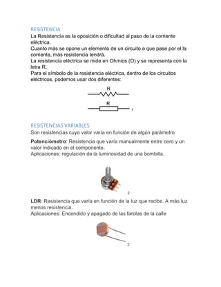 RESISTENCIA
La Resistencia es la oposición o dificultad al paso de la corriente
eléctrica.
Cuanto más se opone un elemento de un circuito a que pase por el la
corriente, más resistencia tendrá.
La resistencia eléctrica se mide en Ohmios (Ω) y se representa con la
letra R.
Para el símbolo de la resistencia eléctrica, dentro de los circuitos
eléctricos, podemos usar dos diferentes:
1
RESISTENCIAS VARIABLES
Son resistencias cuyo valor varía en función de algún parámetro
Potenciómetro: Resistencia que varía manualmente entre cero y un
valor indicado en el componente.
Aplicaciones: regulación de la luminosidad de una bombilla.
2
LDR: Resistencia que varía en función de la luz que recibe. A más luz
menos resistencia.
Aplicaciones: Encendido y apagado de las farolas de la calle
2
 