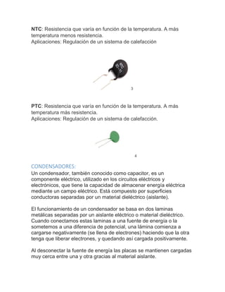 NTC: Resistencia que varía en función de la temperatura. A más
temperatura menos resistencia.
Aplicaciones: Regulación de un sistema de calefacción
3
PTC: Resistencia que varía en función de la temperatura. A más
temperatura más resistencia.
Aplicaciones: Regulación de un sistema de calefacción.
4
CONDENSADORES:
Un condensador, también conocido como capacitor, es un
componente eléctrico, utilizado en los circuitos eléctricos y
electrónicos, que tiene la capacidad de almacenar energía eléctrica
mediante un campo eléctrico. Está compuesto por superficies
conductoras separadas por un material dieléctrico (aislante).
El funcionamiento de un condensador se basa en dos laminas
metálicas separadas por un aislante eléctrico o material dieléctrico.
Cuando conectamos estas laminas a una fuente de energía o la
sometemos a una diferencia de potencial, una lámina comienza a
cargarse negativamente (se llena de electrones) haciendo que la otra
tenga que liberar electrones, y quedando así cargada positivamente.
Al desconectar la fuente de energía las placas se mantienen cargadas
muy cerca entre una y otra gracias al material aislante.
 
