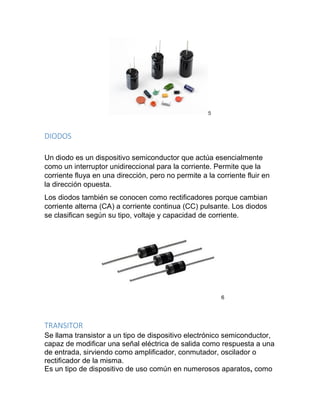 5
DIODOS
Un diodo es un dispositivo semiconductor que actúa esencialmente
como un interruptor unidireccional para la corriente. Permite que la
corriente fluya en una dirección, pero no permite a la corriente fluir en
la dirección opuesta.
Los diodos también se conocen como rectificadores porque cambian
corriente alterna (CA) a corriente continua (CC) pulsante. Los diodos
se clasifican según su tipo, voltaje y capacidad de corriente.
6
TRANSITOR
Se llama transistor a un tipo de dispositivo electrónico semiconductor,
capaz de modificar una señal eléctrica de salida como respuesta a una
de entrada, sirviendo como amplificador, conmutador, oscilador o
rectificador de la misma.
Es un tipo de dispositivo de uso común en numerosos aparatos, como
 
