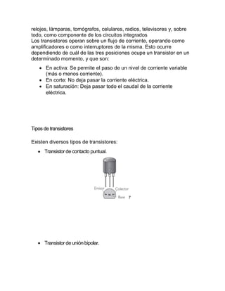 relojes, lámparas, tomógrafos, celulares, radios, televisores y, sobre
todo, como componente de los circuitos integrados
Los transistores operan sobre un flujo de corriente, operando como
amplificadores o como interruptores de la misma. Esto ocurre
dependiendo de cuál de las tres posiciones ocupe un transistor en un
determinado momento, y que son:
 En activa: Se permite el paso de un nivel de corriente variable
(más o menos corriente).
 En corte: No deja pasar la corriente eléctrica.
 En saturación: Deja pasar todo el caudal de la corriente
eléctrica.
Tipos de transistores
Existen diversos tipos de transistores:
 Transistor de contacto puntual.
7
 Transistor de unión bipolar.
 