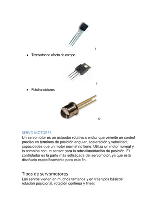 8
 Transistor de efecto de campo.
9
 Fototransistores.
10
SERVO MOTORES
Un servomotor es un actuador rotativo o motor que permite un control
preciso en términos de posición angular, aceleración y velocidad,
capacidades que un motor normal no tiene. Utiliza un motor normal y
lo combina con un sensor para la retroalimentación de posición. El
controlador es la parte más sofisticada del servomotor, ya que está
diseñado específicamente para este fin.
Tipos de servomotores
Los servos vienen en muchos tamaños y en tres tipos básicos:
rotación posicional, rotación continua y lineal.
 