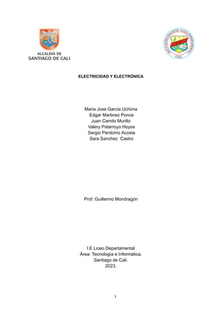 ELECTRICIDAD Y ELECTRÓNICA
Maria Jose Garcia Uchima
Edgar Martinez Ponce
Juan Camilo Murillo
Valery Patarroyo Hoyos
Sergio Perdomo Acosta
Sara Sanchez Castro
Prof. Guillermo Mondragón
I.E Liceo Departamental
Área: Tecnología e Informática.
Santiago de Cali.
2023.
1
 