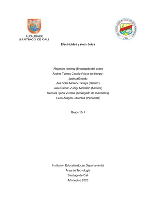 Electricidad y electrónica
Alejandro ramirez (Encargado del aseo)
Andres Tomas Castillo (Vigía del tiempo)
Joshua Giraldo
Ana Sofia Moreno Teteye (Relator)
Juan Camilo Zuñiga Montaño (Monitor)
Samuel Ojeda Viveros (Encargado de materiales)
Elena Aragón Cifuentes (Periodista)
Grado 10-1
Institución Educativa Liceo Departamental
Área de Tecnología
Santiago de Cali
Año lectivo 2023
 