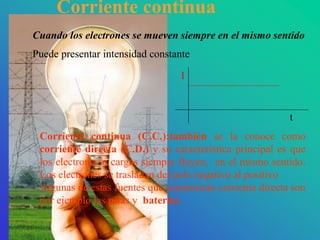 Cuando los electrones se mueven siempre en el mismo sentido
Puede presentar intensidad constante
t
I
Corriente continua (C.C.):también se la conoce como
corriente directa (C.D.) y su característica principal es que
los electrones o cargas siempre fluyen, en el mismo sentido.
Los electrones se trasladan del polo negativo al positivo
Algunas de estas fuentes que suministran corriente directa son
por ejemplo las pilas y baterías
Corriente continua
 