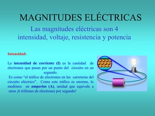Intensidad:
La intensidad de corriente (I) es la cantidad de
electrones que pasan por un punto del circuito en un
segundo.
Es como “el tráfico de electrones en las carreteras del
circuito eléctrico”. Como este tráfico es enorme, lo
medimos en amperios (A), unidad que equivale a
unos ¡6 trillones de electrones por segundo!
MAGNITUDES ELÉCTRICAS
Las magnitudes eléctricas son 4
intensidad, voltaje, resistencia y potencia
 