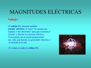MAGNITUDES ELÉCTRICAS
Voltaje:
El voltaje (V), llamado también
tensión eléctrica, es como “la energía que
impulsa a los electrones” para que recorran el
circuito y formen la corriente eléctrica.
Esta energía nos la puede proporcionar
una pila, una batería, un generador eléctrico, o
el enchufe de la red.
El voltaje se mide en voltios (V).
 