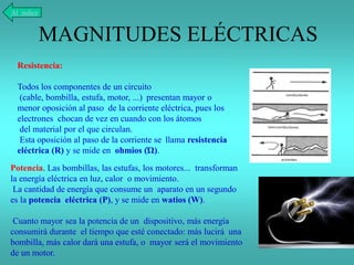 MAGNITUDES ELÉCTRICAS
Al índice
Resistencia:
Todos los componentes de un circuito
(cable, bombilla, estufa, motor, ...) presentan mayor o
menor oposición al paso de la corriente eléctrica, pues los
electrones chocan de vez en cuando con los átomos
del material por el que circulan.
Esta oposición al paso de la corriente se llama resistencia
eléctrica (R) y se mide en ohmios (Ώ).
Potencia. Las bombillas, las estufas, los motores... transforman
la energía eléctrica en luz, calor o movimiento.
La cantidad de energía que consume un aparato en un segundo
es la potencia eléctrica (P), y se mide en watios (W).
Cuanto mayor sea la potencia de un dispositivo, más energía
consumirá durante el tiempo que esté conectado: más lucirá una
bombilla, más calor dará una estufa, o mayor será el movimiento
de un motor.
 