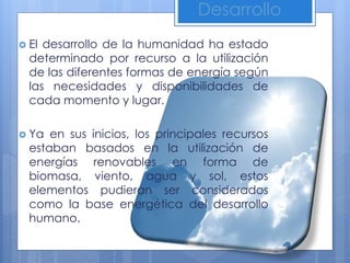 Desarrollo
 El desarrollo de la humanidad ha estado
determinado por recurso a la utilización
de las diferentes formas de energía según
las necesidades y disponibilidades de
cada momento y lugar.
 Ya en sus inicios, los principales recursos
estaban basados en la utilización de
energías renovables en forma de
biomasa, viento, agua y sol, estos
elementos pudieran ser considerados
como la base energética del desarrollo
humano.
 