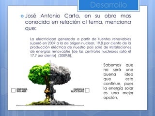 Desarrollo
 José Antonio Carta, en su obra mas
conocida en relación al tema, menciona
que:
La electricidad generada a partir de fuentes renovables
superó en 2007 a la de origen nuclear, 19,8 por ciento de la
producción eléctrica de nuestro país salió de instalaciones
de energías renovables (de las centrales nucleares salió el
17,7 por ciento) (2009:8).
Sabemos que
no será una
buena idea
que esto
continue, pues
la energía solar
es una mejor
opción.
 