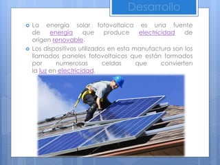  La energía solar fotovoltaica es una fuente
de energía que produce electricidad de
origen renovable.
 Los dispositivos utilizados en esta manufactura son los
llamados paneles fotovoltaicos que están formados
por numerosas celdas que convierten
la luz en electricidad.
Desarrollo
 