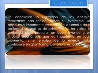 Conclusión
 En conclusión la utilización de las energías
renovables han tenido, desde su existencia, un
papel muy importante en cuanto al desarrollo de la
sociedad ya que su de existencia se ha valido la
sociedad para procurar un buen avance y un
impulso económico que es importante en todo
momento, y el empleo de la energía solar
contribuye en gran forma, por ahora es todo.
 