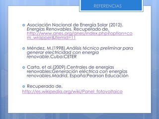  Asociación Nacional de Energía Solar (2012).
Energías Renovables. Recuperado de,
http://www.anes.org/anes/index.php?option=co
m_wrapper&Itemid=11
 Méndez, M.(1998).Análisis técnico preliminar para
generar electricidad con energia
renovable.Cuba:CETER
 Carta, et al.(2009).Centrales de energias
renovables:Generación eléctrica con energías
renovables.Madrid, España:Pearson Educación
 Recuperado de,
http://es.wikipedia.org/wiki/Panel_fotovoltaico
REFERENCIAS
 
