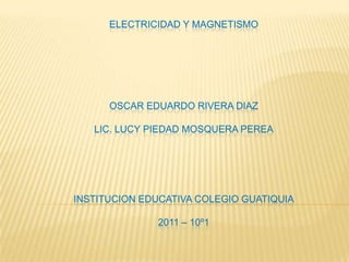 ELECTRICIDAD Y MAGNETISMOOSCAR EDUARDO RIVERA DIAZLIC. LUCY PIEDAD MOSQUERA PEREAINSTITUCION EDUCATIVA COLEGIO GUATIQUIA2011 – 10º1 