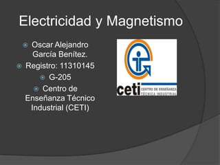 Electricidad y Magnetismo
    Oscar Alejandro
      García Benítez.
   Registro: 11310145
        G-205
       Centro de
    Enseñanza Técnico
     Industrial (CETI)
 