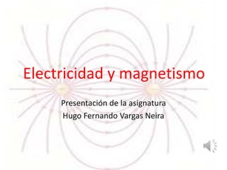 Electricidad y magnetismo
Presentación de la asignatura
Hugo Fernando Vargas Neira
 
