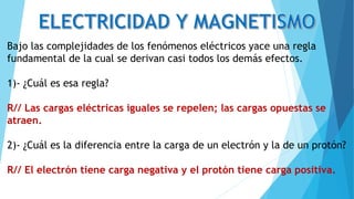 Bajo las complejidades de los fenómenos eléctricos yace una regla
fundamental de la cual se derivan casi todos los demás efectos.
1)- ¿Cuál es esa regla?
R// Las cargas eléctricas iguales se repelen; las cargas opuestas se
atraen.
2)- ¿Cuál es la diferencia entre la carga de un electrón y la de un protón?
R// El electrón tiene carga negativa y el protón tiene carga positiva.
 