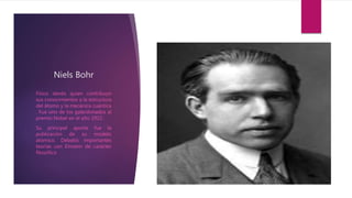 Niels Bohr
Físico danés quien contribuyo
sus conocimientos a la estructura
del átomo y la mecánica cuántica
. Fue uno de los galardonados al
premio Nobel en el año 1922.
Su principal aporte fue la
publicación de su modelo
atómico. Debatió importantes
teorías con Einstein de carácter
filosófico
 