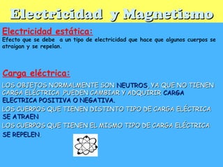 Electricidad y MagnetismoElectricidad y Magnetismo
Electricidad estática:
Efecto que se debe a un tipo de electricidad que hace que algunos cuerpos se
atraigan y se repelan.
LOS OBJETOS NORMALMENTE SONLOS OBJETOS NORMALMENTE SON NEUTROSNEUTROS, YA QUE NO TIENEN, YA QUE NO TIENEN
CARGA ELÉCTRICA ,PUEDEN CAMBIAR Y ADQUIRIRCARGA ELÉCTRICA ,PUEDEN CAMBIAR Y ADQUIRIR CARGACARGA
ELECTRICA POSITIVA O NEGATIVA.ELECTRICA POSITIVA O NEGATIVA.
LOS CUERPOS QUE TIENEN DISTINTO TIPO DE CARGA ELÉCTRICALOS CUERPOS QUE TIENEN DISTINTO TIPO DE CARGA ELÉCTRICA
SE ATRAENSE ATRAEN
LOS CUERPOS QUE TIENEN EL MISMO TIPO DE CARGA ELÉCTRICALOS CUERPOS QUE TIENEN EL MISMO TIPO DE CARGA ELÉCTRICA
SE REPELENSE REPELEN..
Carga eléctrica:
 