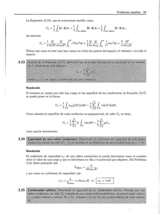 3.23
3.24
3.25
Problemas resueltos 93
La Expresión (3.18), que es conveniente escribir como
11 1¡ 11
Ue = - D · E dv = - D · E dv + - D · E dv ,
2 v 2 int.esfera 2 ext.esfera
da entonces
1 Q Q ¡R 2 2 1 Q Q loo 1 2 3 Q2
Ue = - - - r 4 7tT dr + ---- -47tT dr = - - - .
2 47rR3 47re:oR3
0 2 47r 47rco R r4 5 47rcoR
Nótese que como en este caso hay campo en todos los puntos del espacio, el volumen v es todo el
espacio.
Resolución
Si tenemos en cuenta que solo hay carga en las superficie de los conductores, la Ecuación (3.17)
se puede poner en la forma
1 r 1 N r
Ue = -J., O"np(r)V(r)dS = - L J., a(r)V(r)dS.
2 S 2~1 ~
Como además la superficie de cada conductor es equipotencial, de valor v.;, se tiene,
1 N { 1 N
Ue = 2L Vi J., a(r)dS = 2L qiVi,
i =l S; i =l
como quería demostrarse.
Resolución
El coeficiente de capacidad c11 de una esfera conductora se puede determinar como el cociente
entre el valor de una carga q que se introduzca en ella y el potencial que adquiere. Del Problema
3.13, dicho potencial vale
q
Vesfera = -
4
- - ~ ,
· ·· - 7rEoEr
y por tanto su coeficiente de capacidad vale
q
cu = v--- = 47rEoErR =?- 1 cu = 1 nF .
esfera
 