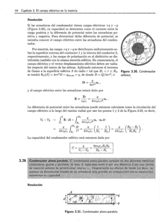 94 Capítulo 3. El campo eléctrico en la materia
3.26
Resolución
Si las armaduras del condensador tienen cargas eléctricas +q y -q
(Figura 3.30), su capacidad se determina como el cociente entre la
carga positiva y la diferencia de potencial entre las armaduras po-
sitiva y negativa. Para determinar dicha diferencia de potencial, se
necesita conocer el campo eléctrico entre las armaduras del conden-
sador.
Por simetría, las cargas +q y -q se distribuyen uniformemente so-
bre la superficie externa del conductor 1 y la interna del conductor 2,
respectivamente, y las cargas de polarización en el dieléctrico se dis-
tribuirán también con la misma simetría esférica. En consecuencia, el
campo eléctrico y el vector desplazamiento eléctrico deben ser radia-
les· respecto del centro de las esferas. Aplicando entonces el teorema
de Gauss a la superficie esférica S de radio r tal que R1 < r < R2, Figura 3.30. Condensador
se tendrá <Pv(S) = 47rr2
D = qint,np = q, de donde D = Qj47rr2, o esférico.
q
D=-4
2 U r,
7rr
y el campo eléctrico entre las armaduras estará dado por
La diferencia de potencial entre las armaduras puede entonces calcularse como la circulación del
campo eléctrico a lo largo del camino radial que une los puntos 1 y 2 de la Figura 3.30, es decir,
La capacidad del condensador esférico está entonces dada por
C = q = 47rEoErRlR2
V1- V2 R2- R1
Resolución
A
Figura 3.31. Condensador plano-paralelo.
 