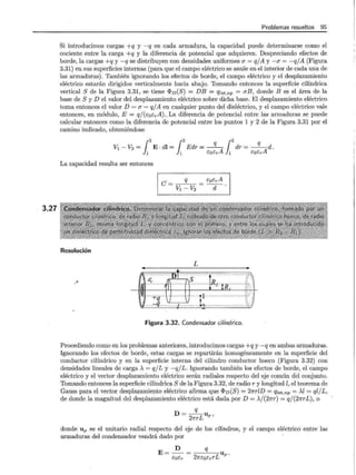 3.27
Problemas resueltos 95
Si introducimos cargas +q y -q en cada armadura, la capacidad puede determinarse como el
cociente entre la carga +q y la diferencia de potencial que adquieren. Despreciando efectos de
borde, la cargas +q y -q se distribuyen con densidades uniformes a = qjA y -a = -q/A (Figura
3.31) en sus superficies internas (para que el campo eléctrico se anule en el interior de cada una de
las armaduras). También ignorando los efectos de borde, el campo eléctrico y el desplazamiento
eléctrico estarán dirigidos verticalmente hacia abajo. Tomando entonces la superficie cilíndrica
vertical S de la Figura 3.31, se tiene <I>v(S) = DB = qint,np = aB, donde B es el área de la
base de S y D el valor del desplazamiento eléctrico sobre dicha base. El desplazamiento eléctrico
toma entonces el valor D = a = qjA en cualquier punto del dieléctrico, y el campo eléctrico vale
entonces, en módulo, E = qj(t:oErA) .. La diferencia de potencial entre las armaduras se puede
calcular entonces como la diferencia de potencial entre los puntos 1 y 2 de la Figura 3.31 por el
camino indicado, obteniéndose
!,2 !,2 q !2
V1 - V2 = E · dl = Edr =-A dr = ___!L_Ad.
1 1 cocr 1 cocr
La capacidad resulta ser entonces
Resolución
.~
q
C=v1 -V2
L
•
fff,············nn·······
e S
r ................ .
1~
EoErA
d
....... ........ ··.:--
I ·: ·.
.... RrtR ...
tlj...•u~z••••J.·•••,u•Vu•····ue .u····u uouu•••-·uu .•::::.)
Figura 3.32. Condensador cilíndrico.
Procediendo como en los problemas anteriores, introducimos cargas +q y -q en ambas armaduras.
Ignorando los efectos de borde, estas cargas se repartirán homogéneamente en la superficie del
conductor cilíndrico y en la superficie interna del cilindro conductor hueco (Figura 3.32) con
densidades lineales de carga A = qjL y -q/L. Ignorando también los efectos de borde, el campo
eléctrico y el vector desplazamiento eléctrico serán radiales respecto del eje común del conjunto.
Tomando entonces la superficie cilíndrica S de la Figura 3.32, de radio r y longitud l, el teorema de
Gauss para el vector desplazamiento eléctrico afirma que <I>v (S) = 21rrlD = qint,np = Al = ql/ L,
de donde la magnitud del desplazamiento eléctrico está dada por D = A/(27rr) = qj(21rrL), o
q
D = 21rrL Up'
donde up es el unitario radial respecto del eje de los cilindros, y el campo eléctrico entre las
armaduras del condensador vendrá dado por
D q
E=--= Up·
EoEr 27rcocrrL
 