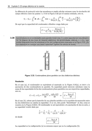 96 Capítulo 3. El campo eléctrico en la materia
3.28
La diferencia de potencial entre las armaduras se puede calcular entonces como la circulación del
campo eléctrico entre los puntos 1 y 2 de la Figura 3.32 por el camino señalado, esto es,
De aquí que la capacidad del condensador cilíndrico venga dada por
Resolución
(a)
21rE"QE"rL
ln (R2/R1) .
2d
A
.·
(b) &,. 2&,.
Figura 3.33. Condensadores plano-paralelos con dos dieléctricos distintos.
En el caso (a), el condensador es equivalente al mostrado en la Figura 3.34(a), es decir a la
asociación de dos condensadores en paralelo. Su capacidad puede entonces calcularse como la
suma de las capacidades de los dos condensadores plano-paralelos con sus respectivas capacidades,
esto es,
e _e e _ E"oE"rA/2 E"o2E"rA/2
- 1 + 2 - 2d + 2d :::}
e= 3E"oE"rA .
4d
En el caso (b), nótese que la inserción de una plancha metálica en la superficie de separación entre
los dos dieléctricos no cambia la capacidad. A su vez, ésta puede "desdoblarse" en dos, como se
muestra en la Figura 3.34(b). El condensador es así equivalente a la asociación de dos en serie, y
su capacidad vendrá dada por
de donde
e= 2E"oE:rA
3d .
La capacidad en la configuración (a) es entonces mayor que en la configuración (b).
 