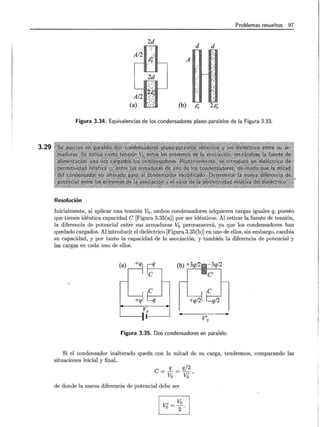 3.29
Problemas resueltos 97
2d
d d
A
(b) c,. 2¿;;.
Figura 3.34. Equivalencias de los condensadores plano-paralelos de la Figura 3.33.
Resolución
Inicialmente, al aplicar una tensión V0 , ambos condensadores adquieren cargas iguales q, puesto
que tienen idéntica capacidad e [Figura 3.35(a)] por ser idénticos. Al retirar la fuente de tensión,
la diferencia de potencial entre sus armaduras Va permanecerá, ya que los condensadores han
quedado cargados. Al introducir el dieléctrico [Figura 3.35(b)] en uno de ellos, sin embargo, cambia
su capacidad, y por tanto la capacidad de la asociación, y también la diferencia de potencial y
las cargas en cada uno de ellos.
Vo
V'o
Figura 3.35. Dos condensadores en paralelo.
Si el condensador inalterado queda con la mitad de su carga, tendremos, comparando las
situaciones inicial y final,
e= .2_ = q/2
Va V¿'
de donde la nueva diferencia de potencial debe ser
CVol
L__U
 