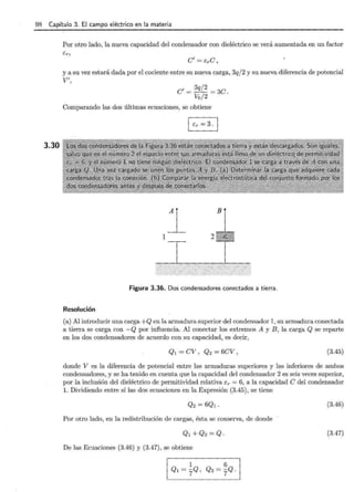 98 Capítulo 3. El campo eléctrico en la materia
3.30
Por otro lado, la nueva capacidad del condensador con dieléctrico se verá aumentada en un factor
C' = E:rC,
y a su vez estará dada por el cociente entre su nueva carga, 3qj2 y su nueva diferencia de potencial
V' ,
C' = 3
qj
2
= 3C.
Vo/2
Comparando las dos últimas ecuaciones, se obtiene
1
B
Figura 3.36. Dos condensadores conectados a tierra.
Resolución
(a) Al introducir una carga +Q en la armadura superior del condensador 1, su armadura conectada
a tierra se carga con -Q por influencia. Al conectar los extremos A y B , la carga Q se reparte
en los dos condensadores de acuerdo con su capacidad, es decir,
Ql = CV , Q2 = 6CV , (3.45)
donde V es la diferencia de potencial entre las armaduras superiores y las inferiores de ambos
condensadores, y se ha tenido en cuenta que la capacidad del condensador 2 es seis veces superior,
por la inclusión del dieléctrico de permitividad relativa ér = 6, a la capacidad e del condensador
l. Dividiendo entre sí las dos ecuaciones en la Expresión (3.45), se tiene
(3.46)
Por otro lado, en la redistribución de cargas, ésta se conserva, de donde
(3.47)
De las Ecuaciones (3.46) y (3.47), se obtiene
 