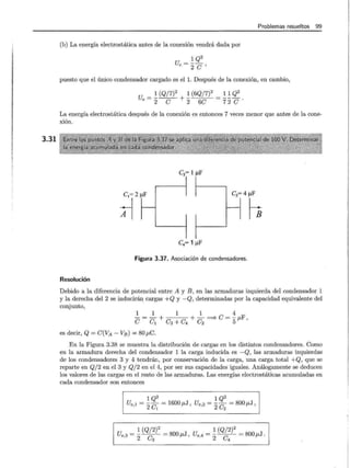 3.31
Problemas resueltos 99
(b) La energía electrostática antes de la conexión vendrá dada por
u - 1 Q2
e - -
2c'
puesto que el único condensador cargado es el l. Después de la conexión, en cambio,
u - ~ (Q/7)2 ~ (6Q/7)2 - ~~ Q2
e - 2 e + 2 6e - 7 2 e .
La energía electrostática después de la conexión es entonces 7 veces menor que antes de la cone-
xión.
C3= 1 J..tF
~2:_ ::4~
C4= 1 J..tF
Figura 3.37. Asociación de condensadores.
Resolución
Debido a la diferencia de potencial entre A y B, en las armaduras izquierda del condensador 1
y la derecha del 2 se inducirán. cargas +Q y -Q, determinadas por la capacidad equivalente del
conjunto,
1 1 1 1 4
e = e1 + e3 + e4 + e2 ===;. e = 5¡.¡,F '
es decir, Q = e(VA- VB) = 80 ¡.¡,C.
En la Figura 3.38 se muestra la distribución de cargas en los distintos condensadores. Como
en la armadura derecha del condensador 1 la carga inducida es -Q, las armaduras izquierdas
de los condensadores 3 y 4 tendrán, por conservación de la carga, una carga total +Q, que se
reparte en Q/ 2 en el 3 y Q/2 en el 4, por ser sus capacidades iguales. Análogamente se deducen
los valores de las cargas en el resto de las armaduras. Las energías electrostáticas acumuladas en
cada condensador son entonces
1 Q2 1 Q2
Ue,l = 2e1
= 1600¡.¡,J, Ue,2 = 2e2
= 800¡.¡,J,
1 (Q/2)2 1 (Q/2)2
Ue,3 = 2----e;- = 800 p,J , Ue,4 = 2----e;:- = 800 p,J .
 