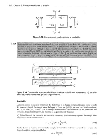 100 Capítulo 3. El campo eléctrico en la materia
3.32
;r:_
+Q -Q
+Q/2 -Q/2
+Q/2
Figura 3.38. Cargas en cada condensador de la asociación .
d V
X [
+Q
d
-Q
X
Figura 3.39. Condensador plano-paralelo del que se extrae su dieléctrico manteniendo (a) una dife-
rencia de potencial constante, (b) una carga constante.
Resolución
La fuerza que se opone a la extracción del dieléctrico es la fuerza electrostática que ejerce el resto
del sistema sobre él, fuerza que viene dada por la Ecuación (3.20) o, en este caso unidimensional,
por Fe = -dUe/dx, donde Ue es la energía electrostática del condensador. La resolución del
problema requiere calcular Ue en función de la posición del bloque x .
(a) Si la diferencia de potencial se mantiene constante, es conveniente expresar la energía elec-
trostática del condensador como
(3.48)
donde el primer término representa la energía electrostática del trozo de condensador que aún
tiene dieléctrico, cuya capacidad es
C _ EoEr Xa
1- d ' (3.49)
 
