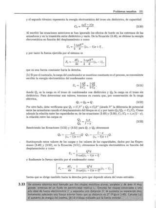 3.33
Problemas resueltos 101
y el segundo término representa la energía electrostática del trozo sin dieléctrico, de capacidad
e2 = co(l- x)a
d
(3.50)
Al escribir las ecuaciones anteriores se han ignorado los efectos de borde en los extremos de las
armaduras y en la transición entre dieléctrico y vacío. De la Ecuación (3.48), se obtiene la energía
electrostática en función del desplazamiento x como
1 coaV2
U =---[(e -1)x+l]
e 2 d r '
y por tanto la fuerza ejercida por el sistema es
Fe = - dUe - 1 coaV2
dx - 2 -d---(Er- 1),
que es una fuerza constante hacia la derecha.
(b) Si por el contrario, la carga del condensador se mantiene constante en el proceso, es conveniente
escribir la energía electrostática del condensador como
1 Qf 1 Q~
Ue = 2e1 + 2e2 '
(3.51)
donde Q1 es la carga en el trozo de condensador con dieléctrico y Q2 la carga en el trozo sin
dieléctrico. Para determinar sus valores, tenemos en cuenta que, por conservación de la carga
eléctrica,
Ql +Q2 = Q. (3.52)
Por otro lado, debe verificarse que Q1 = e1V' y Q2 = e2 V' (siendo V' la diferencia de potencial
entre las armaduras cuando el desplazamiento del bloque es x) y por tanto QdQ2 = eife2. Como
además la relación entre las capacidades es, de las ecuaciones (3.49) y (3.50), eife2 = Erxf(l-x),
la relación entre las cargas es
Ql
Q2
ErX
[-X
Resolviendo las Ecuaciones (3.52) y (3.53) para Q1 y Q2 obtenemos
ErX [-X
Ql = (cr -1)x+lQ Ql = (cr -1)x+lQ.
(3.53)
Sustituyendo estos valores de las cargas y los valores de las capacidades, dados por las Expre-
siones (3.49) y (3.50), en la Ecuación (3.51), obtenemos la energía electrostática en función del
desplazamiento x como
1 Q2
d
Ue = - ----;-;---'--,------:-;-
2 coa[(cr- 1)x + l] '
y finalmente la fuerza ejercida por el condensador como
F _ dUe _ 1 Q
2
d
e - - dx - 2coa[(cr -1)x+lJ2(ér - 1)'
fuerza que se dirige también hacia la derecha pero que depende ahora del trozo extraído.
 
