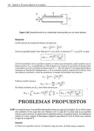 102 Capítulo 3. El campo eléctrico en la materia
' ~- .~·
Figura 3.40. Ensanchamiento de un condensador plano-paralelo por una fuerza aplicada.
Resolución
(a) El aumento de energía del sistema está dado por
t::..U = ~C'V 2 - ~CV 2
e 2 2 .
Como la capacidad inicial viene dada por e = EoErA/D y la final por C' = EoErA/ D'' se tiene
(b) Si el movimiento de la armadura superior se realiza muy lentamente, puede asumirse que la
fuerza exterior, Fext, es equilibrada en cada momento por la fuerza Fe que ejerce el sistema sobre
la armadura, que a su vez puede calcularse como Fe = -dUe/ dx siendo Ue la energía electrostática
expresada en función del desplazamiento x de la armadura superior respecto de la inferior. Para
una distancia arbitraria x entre las armaduras, la energía electrostática está dada por
Ue = ~CV 2 = ~ EoErAV
2
2 2 X
Podemos escribir entonces
F _ F __ dUe _ EoErAV2
ext - e - dx - 2x2
El trabajo realizado por F ext viene dado entonces por
W. _ EoErAV2
D'- D
ext- 2 DD' .
PROBLEMAS PROPUESTOS
3.34 Un conductor hueco A en equilibrio electrostático tiene una carga neta Q positiva. En su interior existe
otro conductor B con carga neta nula. Razonar 1) Si la carga de A se sitúa toda en su superficie
externa o, por el contrario, se reparte entre la superficie externa y la superficie interna. 2) Si después se
conecta B a tierra, ¿seguirá B descargado o adquirirá carga eléctrica? 3) En el último caso, razónese
el signo de la carga de B . ·
Solución:
1) Toda en la superficie externa. 2) Adquiere carga de tierra. 3) Dicha carga es negativa.
 