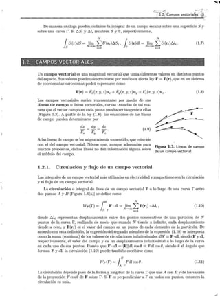 e: ~ ! ¡ ·-:-:{ -,'
;i 1.2j Campos vectorial~ - 'e
--
~ : 
De manera análoga pueden definirse la integral de un campo escalar sobre una superficie S y
sobre una curvar. Si 6:.Si y 6:.li recubren S y r, respectivamente,
N N
{ U(r)dS = lím L U(ri)6:.Si, { U(r)dl = lím L U(ri)6:.li.
Js N-->ooi=l Jr N-->ooi=l
(1.7)
Un campo vectorial es una magnitud vectorial que toma diferentes valores en distintos puntos
del espacio. Sus valores pueden determinarse por medio de cierta ley F = F(r), que en un sistema
de coordenadas cartesianas podrá expresarse como
F(r) = Fx(x, y, z)ux + Fy(x, y, z)uy + Fz(x, y, z)uz. (1.8)
_Los campos vectoriales suelen representarse por medio de sus
líneas de campo o líneas vectoriales, curvas trazadas de tal ma-
nera que el vector campo en cada punto resulta ser tangente a ellas
(Figura 1.3). A partir de la ley (1.8), las ecuaciones de las líneas
de campo pueden determinarse por
dx
Fx
dy
Fy
dz
Fz
(1.9)
A las líneas de campo se les asigna además un sentido, que coincide
con el del campo vectorial. Nótese que, aunque adecuadas para
muchos propósitos, dichas líneas no dan información alguna sobre
el módulo del campo.
1.2.1. Circulación y flujo de un campo vectorial
Figura 1.3. Líneas de campo
de un campo vectoriaL
Las integrales de un campo vectorial más utilizadas en electricidad y magnetismo son la circulación
y el flujo de un campo vectorial.
La circulación o integral de línea de un campo vectorial F a lo largo de una curva r entre
dos puntos A y B [Figura 1.4(a)] se define como
B N
Wp(f)=J F-dl=: lím LF(ri)-6:..li,
A r N-->oo i=l
(1.10)
donde 6:..li representan desplazamientos entre dos puntos consecutivos de una partición de N
puntos de la curva r, realizada de modo que cuando N tiende a infinito, cada desplazamiento
tiende a cero, y F(r;) es el valor del campo en un punto de cada elemento de la partición. De
acuerdo con esta definición, la expresión del segundo miembro de la expresión (1.10) se interpreta
como la suma (continua) de los valores de circulaciones infinitesimales dW = F ·di, siendo F y dl,
respectivamente, el valor del campo y de un desplazamiento infinitesimal a lo largo de la curva
en cada uno de sus puntos. Puesto que F · dl = IFIIdlfcosB =FdlcosB, siendo B el ángulo que
forman F y di, la circulación (1.10) puede también escribirse como
Wp(f)=J
8
FdlcosB.
A r
(l.ll)
La circulación depende pues de la forma y longitud de la curva r que une A con B y de los valores
de la proyección F cos B de F sobre r. Si F es perpendicular a r en todos sus puntos, entonces la
circulación es nula.
~
 