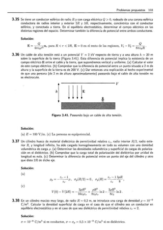 Problemas propuestos 103
3.35 Se tiene un conductor esférico de radio R y con carga eléctrica Q > O, rodeado de una corona esférica
conductora de radios interior y exterior 2R y 3R. respectivamente, concéntrica con el conductor
esférico, y conectada a tierra. En el equilibrio electrostático, determinar el campo eléctrico en las
distintas regiones del espacio. Determinar también la diferencia de potencial entre ambos conductores.
Solución:
E= ~ur paraR< r < 2R, E= O en el resto de las regiones, V1- V2 = Q R .
47rEor 81rEo
3.36 Un cable de alta tensión está a un potencial V = 2 kV respecto de tierra y a una altura h = 20 m
sobre la superficie de la tierra (Figura 3.41). Esta diferencia de potencial implica la existencia de un
campo eléctrico E entre el cable y la tierra, que supondremos vertical y uniforme. (a) Calcular el valor
de este campo eléctrico. (b) Comprobar que la diferencia de potencial entre un punto situado a 2 m de
altura y la superficie de la tierra es de 200 V. (e) Dar entonces una explicación al hecho experimental
de que una persona (de 2 m de altura aproximadamente) paseando bajo el cable de alta tensión no
se electrocute.
hl 111lE V
Figura 3.41. Paseando bajo un cable de alta tensión.
Solución:
(a) E= 100 V/m. (e) La persona es equipotencial.
3.37 Un cilindro hueco de material dieléctrico de permitividad relativa Er , radio interior R/2, radio exte-
rior R, y longitud infinita, ha sido cargado homogéneamente en todo su volumen con una densidad
volumétrica de carga p. (a) Determinar las densidades volumétrica y superficial de cargas de polariza-
ción en el dieléctrico. (b) Comprobar que la carga total de polarización del dieléctrico por unidad de
longitud es nula. (e) Determinar la diferencia de potencial entre un punto del eje del cilindro y otro
que diste 2R de dicho eje.
Solución:
(a)
Er - 1
Pv = ----¡;-p , ap(R/2) = 0, ap(R) = Er - 13pR
Er 8 '
(e)
3pR2
pR2
3pR2
V(O)- V(2R) = --- + --ln2- --ln2.
16EoEr 8EoEr 8Eo
3.38 En un cilindro macizo muy largo, de radio R = 0,2 m, se introduce una carga de densidad p = w-s
Cjm3
. Calcular la densidad superficial de carga en el caso de que el cilindro sea un conductor en
equilibrio electrostático y en el caso de que sea dieléctrico de permitividad relativa Er = 2.
Solución:
a= w-9 C/m2
si es conductor, a = ap = 0,5 X w-9
Cjm2
si es dieléctrico.
 