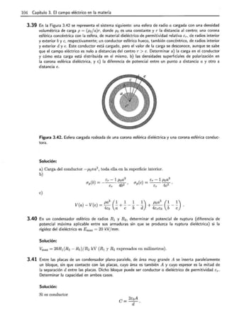 104 Capítulo 3. El campo eléctrico en la materia
3.39 En la Figura 3.42 se representa el sistema siguiente: una esfera de radio a cargada con una densidad
volumétrica de carga p = (p0 ja)r, donde p0 es una constante y r la distancia al centro; una corona
esférica concéntrica con la esfera, de material dieléctrico de permitividad relativa Er, de radios interior
y exterior by e, respectivamente; un conductor esférico hueco, también concéntrico, de radios interior
y exterior d y e. Este conductor está cargado, pero el valor de la carga se desconoce, aunque se sabe
que el campo eléctrico es nulo a distancias del centro r > e. Determinar a) la carga en el conductor
y cómo esta carga está distribuida en el mismo, b) las densidades superficiales de polarización en
la corona esférica dieléctrica, y e) la diferencia de potencial entre un punto a distancia a y otro a
distancia e.
Figura 3.42. Esfera cargada rodeada de una corona esférica dieléctrica y una corona esférica conduc-
tora.
Solución:
a) Carga del conductor -p0na3
, toda ella en la superficie interior.
b)
e)
( )
_ Er - 1 poa3
IJpe ----42.
Er e
pa
3
(1 1 1 1) p0 a
3
(1 1)
V(a)- V(e) = - - +----- + -- --- .
4co a e b d 4ErEo b e
3.40 En un condensador esférico de radios R 1 y R 2 , determinar el potencial de ruptura (diferencia de
potencial máxima aplicable entre sus armaduras sin que se produzca la ruptura dieléctrica) si la
rigidez del dieléctrico es Emax = 20 kV/mm.
Solución:
Vmax = 20R1(R2- RI)/R2 kV (R1 y R2 expresados en milímetros).
3.41 Entre las placas de un condensador plano-paralelo, de área muy grande A se inserta paralelamente
un bloque, sin que contacte con las placas, cuyo área es también A y cuyo espesor es la mitad de
la separación d entre las placas. Dicho bloque puede ser conductor o dieléctrico de permitividad Er.
Determinar la capacidad en ambos casos.
Solución:
Si es conductor
e = 2coA
d .
 
