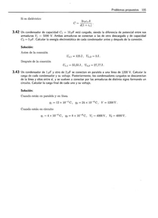 Si es dieléctrico
2EoErA
e= d(1 + Er)
Pmblemas propuestos 105
3.42 Un condensador de capacidad e 1 = 10 f.LF está cargado, siendo la diferencia de potencial entre sus
armaduras V1 = 5000 V. Ambas armaduras se conectan a las de otro descargado y de capacidad
e2 = 5 ¡.LF. Calcular la energía electrostática de cada condensador antes y después de la conexión .
Solución:
Antes de la conexión
Ue,l = 125 J , U e,2 = OJ .
Después de la conexión
Ue, l = 55,55 J, Ue,2 = 27,77 J .
3.43 Un condensador de 1¡.LF y otro de 2¡.LF se conectan en paralelo a una línea de 1200 V. Calcular la
carga de cada condensador y su voltaje. Posteriormente, los condensadores cargados se desconectan
de la línea y ellos entre sí, y se vuelven a conectar por las armaduras de distinto signo formando un
circuito. Calcular la carga final de cada uno y su voltaje.
Solución:
Cuando están en paralelo y en línea
Q1 = 12 x 10-4
e , q2 = 24 x 10-4
e , v = 1200 v .
Cuando están en circuito
q1 = 4 x 10-4
e , q2 = s x 10-4
e , v1 = 4ooo v , V2 = 4ooo v.
 